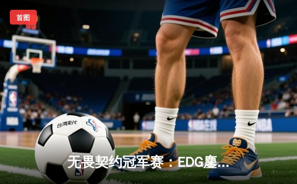 无畏契约冠军赛：EDG鏖战五局力克TE，康康关键局四杀锁定全球赛席位